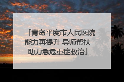 青岛平度市人民医院能力再提升 导师帮扶助力急危重症救治