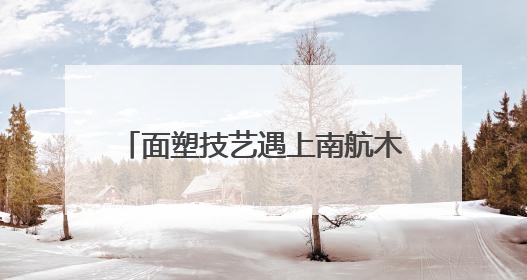 面塑技艺遇上南航木棉 在万米高空与春晚同款非遗见“面”