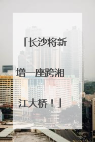 长沙将新增一座跨湘江大桥！