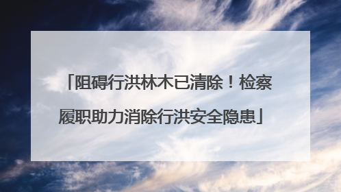 阻碍行洪林木已清除！检察履职助力消除行洪安全隐患