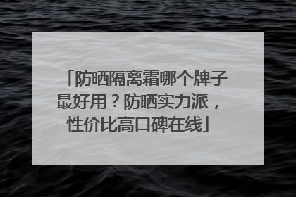 防晒隔离霜哪个牌子最好用？防晒实力派，性价比高口碑在线