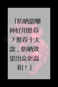 防晒霜哪种好用推荐？推荐十大款，防晒效果出众更温和！