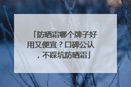 防晒霜哪个牌子好用又便宜？口碑公认，不踩坑防晒霜