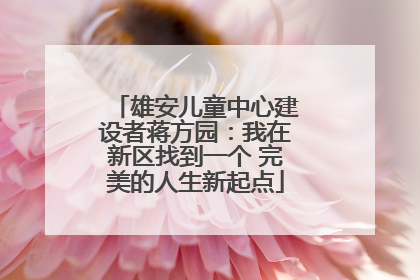 雄安儿童中心建设者蒋方园：我在新区找到一个 完美的人生新起点