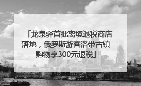 龙泉驿首批离境退税商店落地，俄罗斯游客洛带古镇购物享300元退税