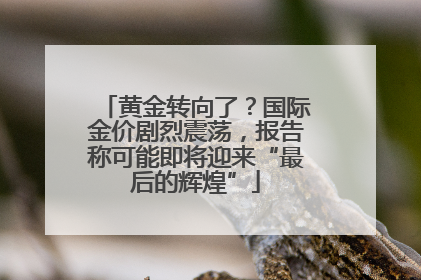 黄金转向了？国际金价剧烈震荡，报告称可能即将迎来“最后的辉煌”