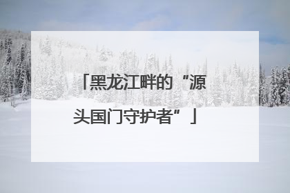 黑龙江畔的“源头国门守护者”