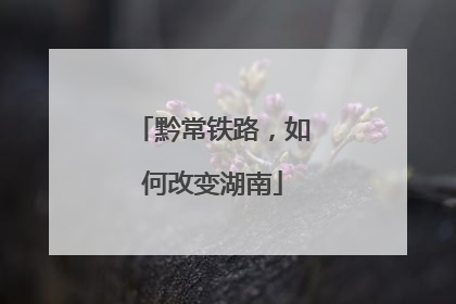 黔常铁路，如何改变湖南