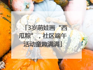3岁萌娃画“西瓜粽”，社区端午活动童趣满满