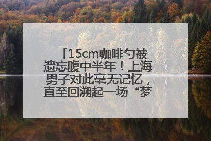 15cm咖啡勺被遗忘腹中半年！上海男子对此毫无记忆，直至回溯起一场“梦境”般的经历