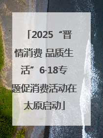 2025“晋情消费 品质生活”6·18专题促消费活动在太原启动
