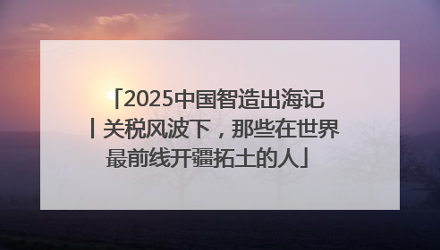 2025中国智造出海记丨关税风波下，那些在世界最前线开疆拓土的人