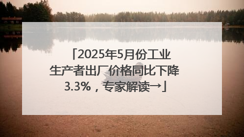 2025年5月份工业生产者出厂价格同比下降3.3%，专家解读→