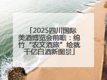 2025四川国际美酒博览会前瞻：绵竹“农文酒旅”绘就千亿白酒新图景