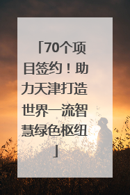 70个项目签约！助力天津打造世界一流智慧绿色枢纽